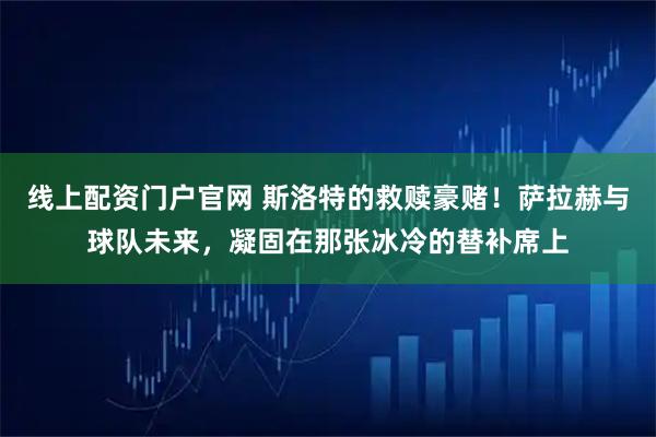 线上配资门户官网 斯洛特的救赎豪赌！萨拉赫与球队未来，凝固在那张冰冷的替补席上