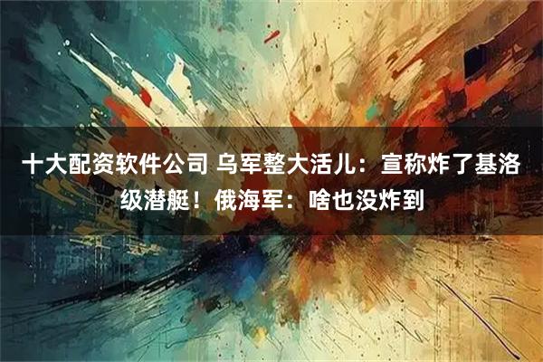 十大配资软件公司 乌军整大活儿：宣称炸了基洛级潜艇！俄海军：啥也没炸到