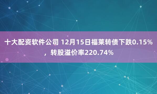 十大配资软件公司 12月15日福莱转债下跌0.15%，转股溢价率220.74%