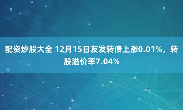配资炒股大全 12月15日友发转债上涨0.01%，转股溢价率7.04%