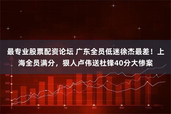 最专业股票配资论坛 广东全员低迷徐杰最差！上海全员满分，狠人卢伟送杜锋40分大惨案