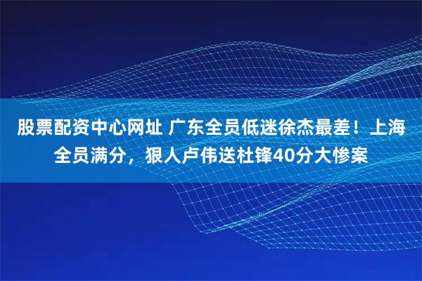 股票配资中心网址 广东全员低迷徐杰最差！上海全员满分，狠人卢伟送杜锋40分大惨案