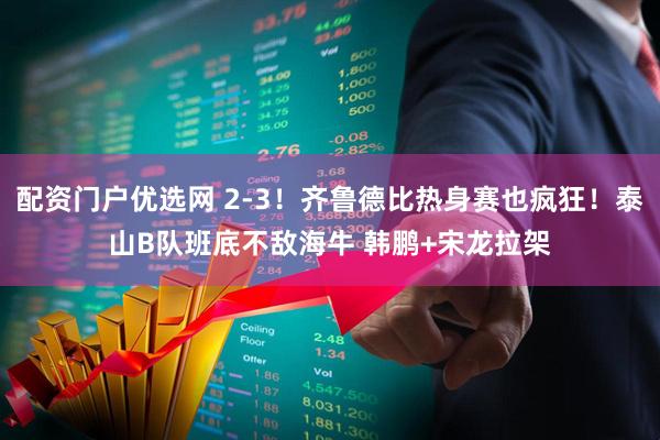 配资门户优选网 2-3！齐鲁德比热身赛也疯狂！泰山B队班底不敌海牛 韩鹏+宋龙拉架