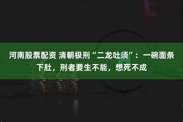 河南股票配资 清朝极刑“二龙吐须”：一碗面条下肚，刑者要生不能，想死不成