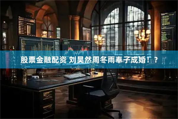 股票金融配资 刘昊然周冬雨奉子成婚！？