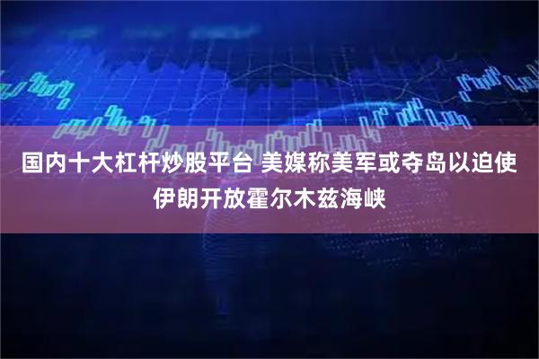 国内十大杠杆炒股平台 美媒称美军或夺岛以迫使伊朗开放霍尔木兹海峡