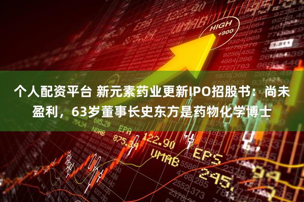 个人配资平台 新元素药业更新IPO招股书：尚未盈利，63岁董事长史东方是药物化学博士