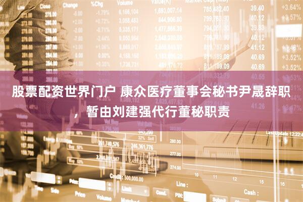 股票配资世界门户 康众医疗董事会秘书尹晟辞职，暂由刘建强代行董秘职责