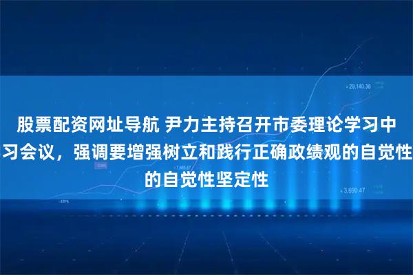 股票配资网址导航 尹力主持召开市委理论学习中心组学习会议，强调要增强树立和践行正确政绩观的自觉性坚定性