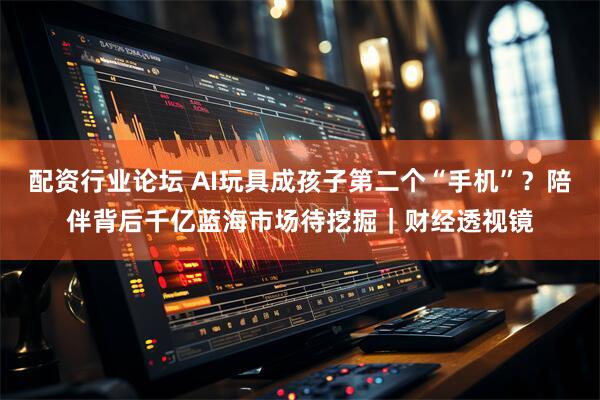 配资行业论坛 AI玩具成孩子第二个“手机”？陪伴背后千亿蓝海市场待挖掘｜财经透视镜