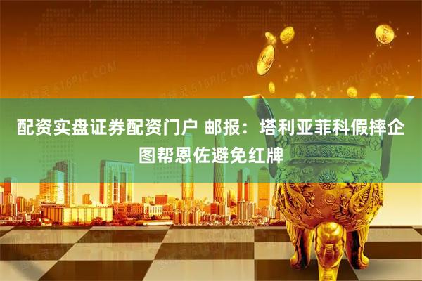 配资实盘证券配资门户 邮报：塔利亚菲科假摔企图帮恩佐避免红牌
